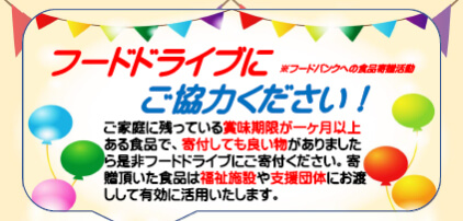 フードドライブ(※)にご協力ください！ ご家庭に残っている賞味期限が一ヶ月以上ある食品で、寄付しても良い物がありましたら是非フードドライブにご寄付ください。寄贈頂いた食品は福祉施設や支援団体にお渡しして有効に活用いたします。 (※)フードバンクへの食品寄贈活動