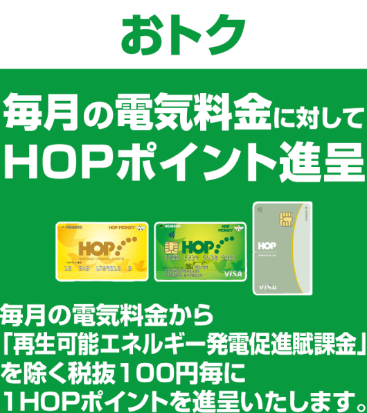 ＜おトク＞毎月の電気料金に対してHOPポイント進呈 毎月の電気料金から「再生可能エネルギー発電促進賦課金」を除く税抜100円毎に1HOPポイントを進呈いたします。