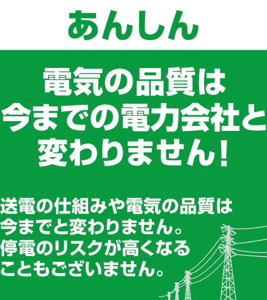 ＜あんしん＞電気の品質は今までの電力会社と変わりません！ 送電の仕組みや電気の品質は今までと変わりません。停電のリスクが高くなることもございません。