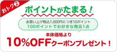 おトク2 ポイントがたまる! お買い上げ税込1,000円につき10ポイント 100ポイントでお好きな商品1点 本体価格より10%OFFクーポンプレゼント!