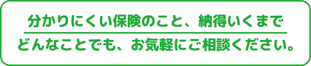 分かりにくい保険のこと、納得いくまでどんなことでも、お気軽にご相談ください。